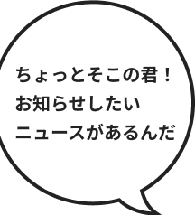 ちょっとそこの君！お知らせしたいニュースがあるんだ